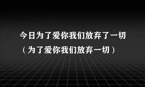 今日为了爱你我们放弃了一切（为了爱你我们放弃一切）