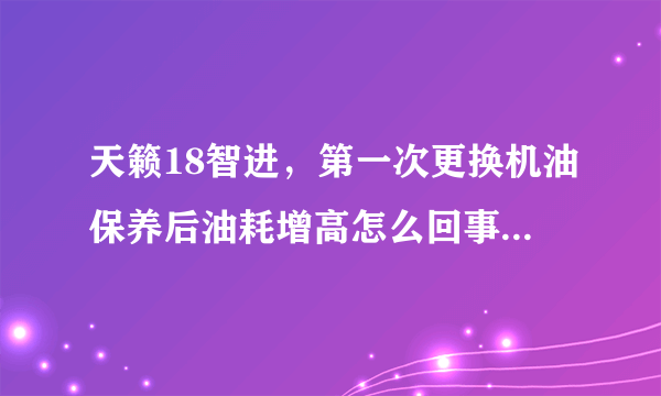 天籁18智进，第一次更换机油保养后油耗增高怎么回事，已经一周了，求各位大神指教