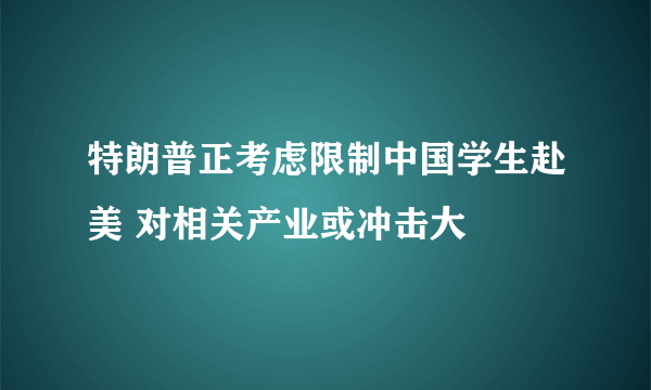 特朗普正考虑限制中国学生赴美 对相关产业或冲击大