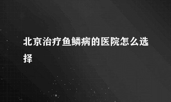 北京治疗鱼鳞病的医院怎么选择