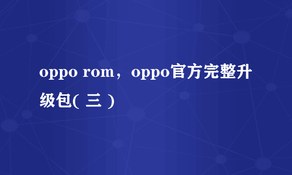 oppo rom，oppo官方完整升级包( 三 )