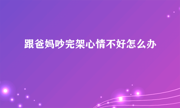 跟爸妈吵完架心情不好怎么办