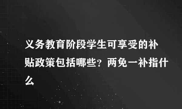 义务教育阶段学生可享受的补贴政策包括哪些？两免一补指什么