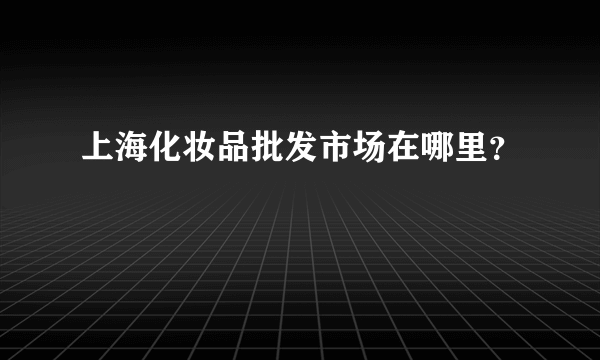 上海化妆品批发市场在哪里？