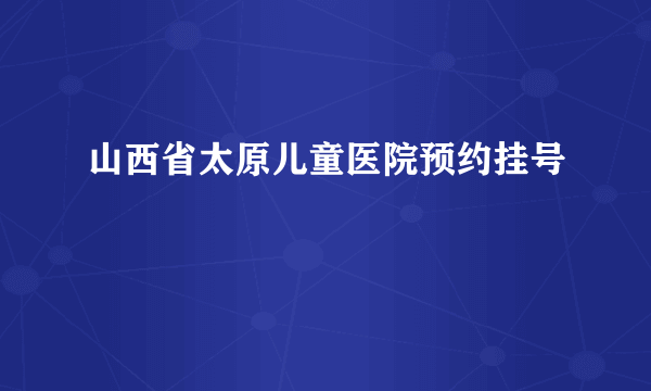 山西省太原儿童医院预约挂号