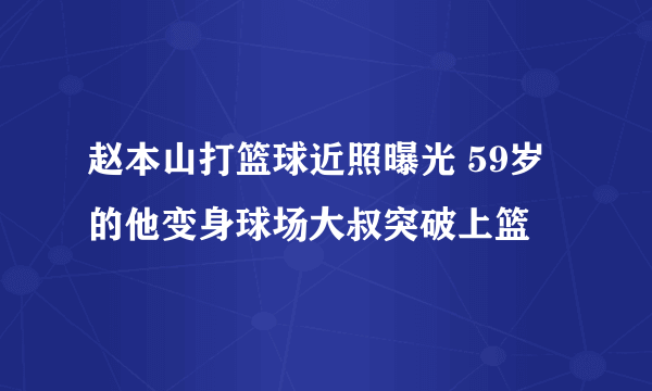 赵本山打篮球近照曝光 59岁的他变身球场大叔突破上篮