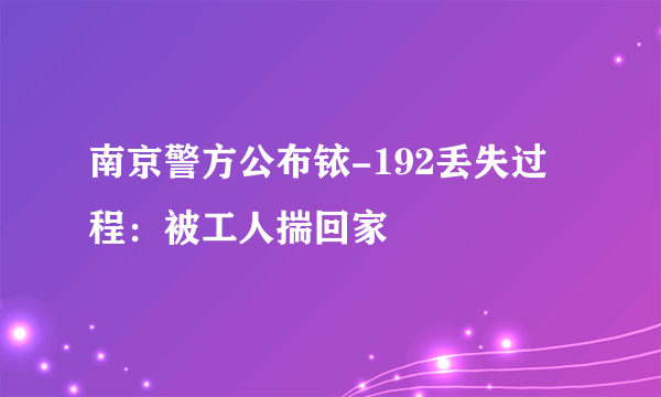 南京警方公布铱-192丢失过程：被工人揣回家