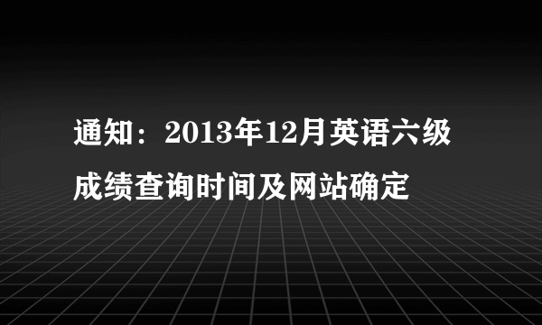 通知：2013年12月英语六级成绩查询时间及网站确定