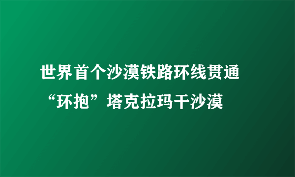 世界首个沙漠铁路环线贯通 “环抱”塔克拉玛干沙漠