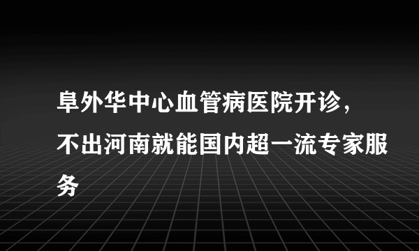 阜外华中心血管病医院开诊，不出河南就能国内超一流专家服务