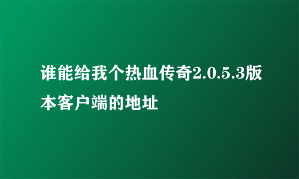 谁能给我个热血传奇2.0.5.3版本客户端的地址