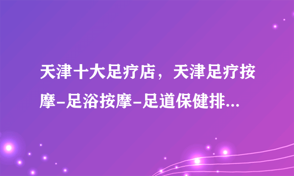 天津十大足疗店，天津足疗按摩-足浴按摩-足道保健排行，天津足浴哪家好