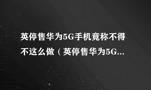 英停售华为5G手机竟称不得不这么做（英停售华为5G手机的原因）