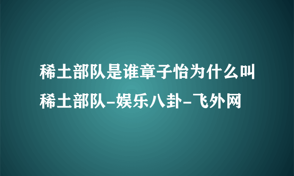 稀土部队是谁章子怡为什么叫稀土部队-娱乐八卦-飞外网