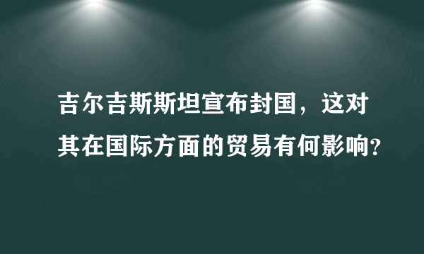 吉尔吉斯斯坦宣布封国，这对其在国际方面的贸易有何影响？