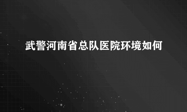 武警河南省总队医院环境如何