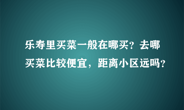 乐寿里买菜一般在哪买？去哪买菜比较便宜，距离小区远吗？