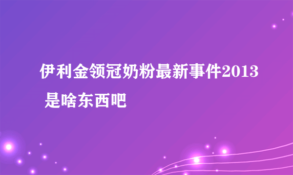 伊利金领冠奶粉最新事件2013 是啥东西吧