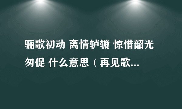 骊歌初动 离情轳辘 惊惜韶光匆促 什么意思（再见歌&骊歌）