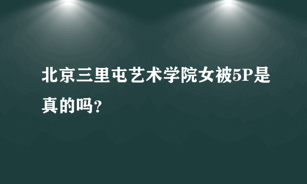 北京三里屯艺术学院女被5P是真的吗？