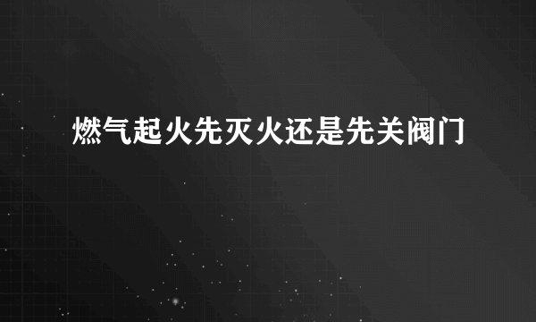 燃气起火先灭火还是先关阀门