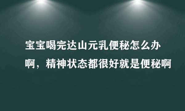 宝宝喝完达山元乳便秘怎么办啊，精神状态都很好就是便秘啊