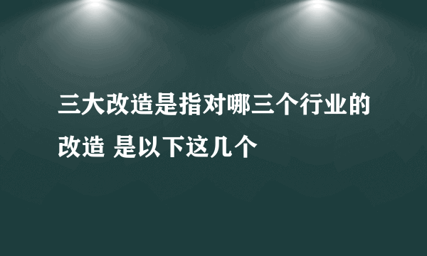 三大改造是指对哪三个行业的改造 是以下这几个