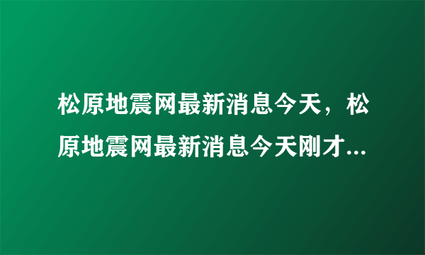 松原地震网最新消息今天，松原地震网最新消息今天刚才是余震吗几级呀2017年