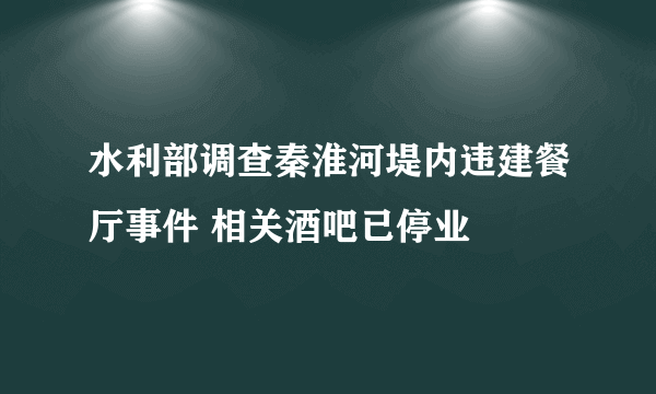 水利部调查秦淮河堤内违建餐厅事件 相关酒吧已停业