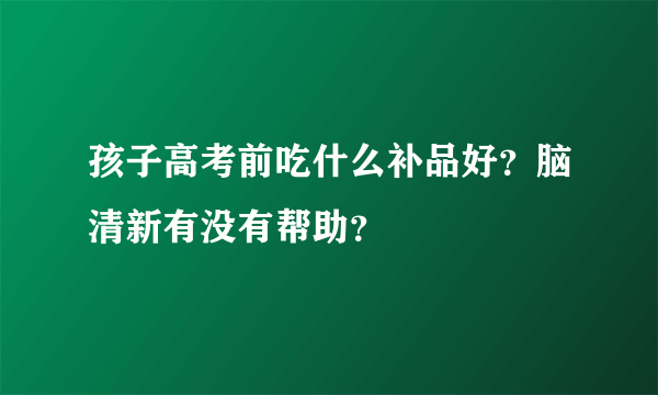 孩子高考前吃什么补品好？脑清新有没有帮助？