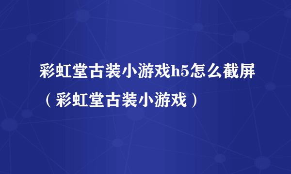 彩虹堂古装小游戏h5怎么截屏（彩虹堂古装小游戏）