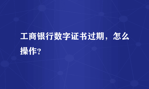 工商银行数字证书过期，怎么操作？