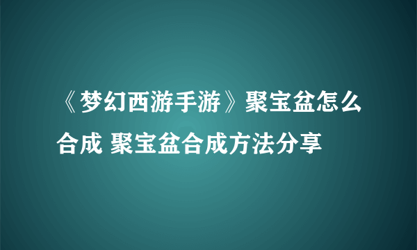 《梦幻西游手游》聚宝盆怎么合成 聚宝盆合成方法分享