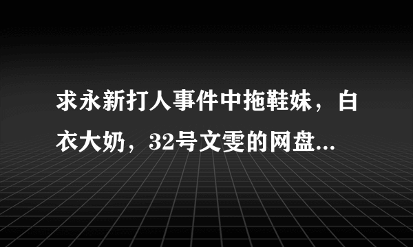 求永新打人事件中拖鞋妹，白衣大奶，32号文雯的网盘地址链接