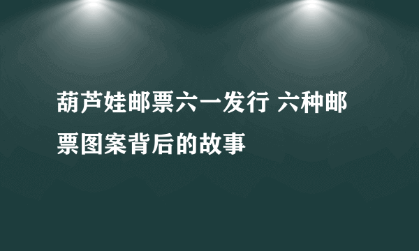 葫芦娃邮票六一发行 六种邮票图案背后的故事