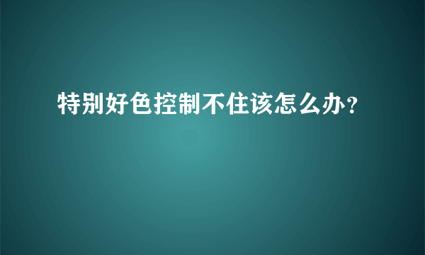 特别好色控制不住该怎么办？