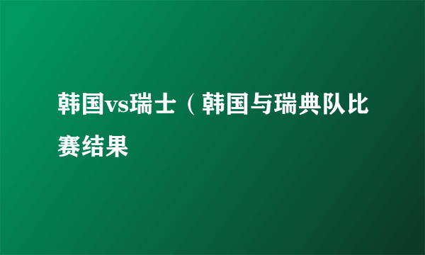 韩国vs瑞士（韩国与瑞典队比赛结果