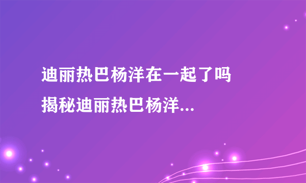 迪丽热巴杨洋在一起了吗      揭秘迪丽热巴杨洋在一起了没