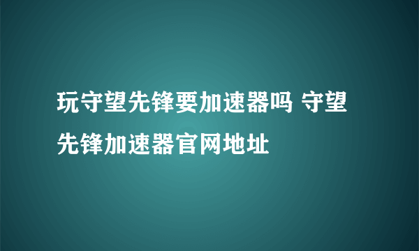 玩守望先锋要加速器吗 守望先锋加速器官网地址