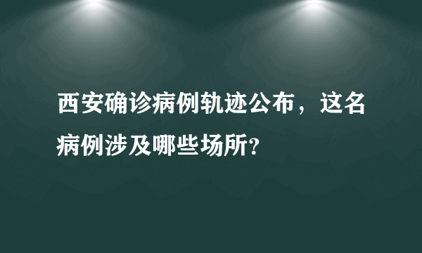 西安确诊病例轨迹公布，这名病例涉及哪些场所？