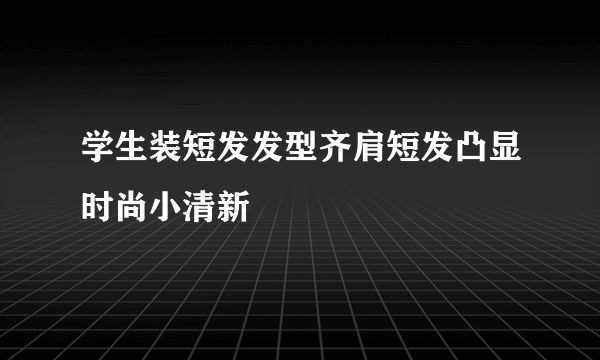 学生装短发发型齐肩短发凸显时尚小清新