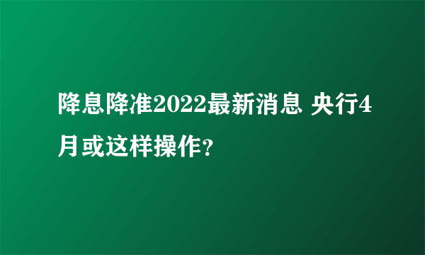 降息降准2022最新消息 央行4月或这样操作？