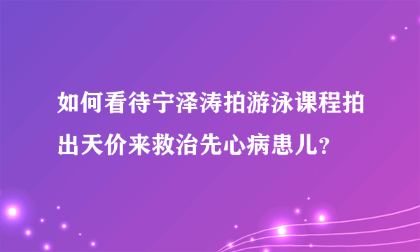 如何看待宁泽涛拍游泳课程拍出天价来救治先心病患儿？