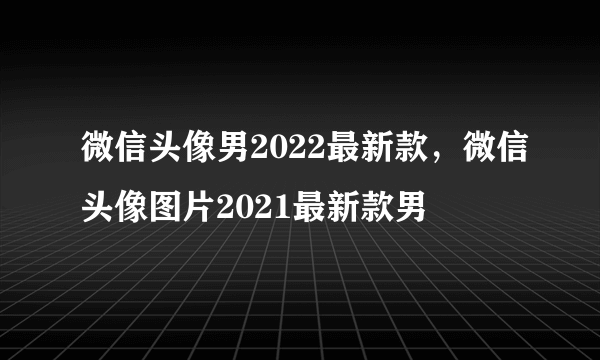 微信头像男2022最新款，微信头像图片2021最新款男