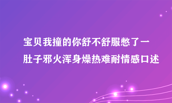 宝贝我撞的你舒不舒服憋了一肚子邪火浑身燥热难耐情感口述