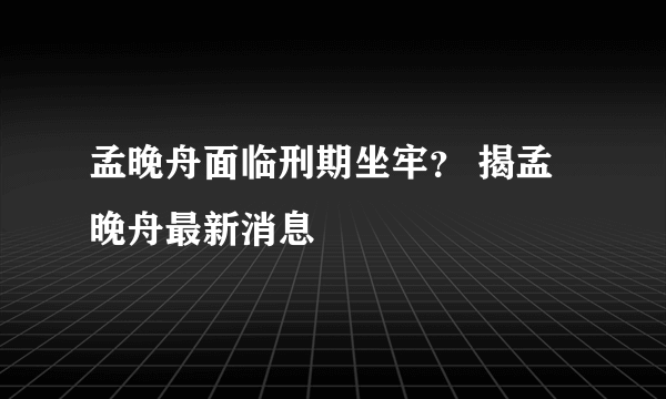 孟晚舟面临刑期坐牢？ 揭孟晚舟最新消息