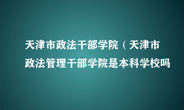 天津市政法干部学院（天津市政法管理干部学院是本科学校吗