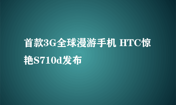 首款3G全球漫游手机 HTC惊艳S710d发布