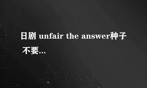 日剧 unfair the answer种子 不要最近新出的电影