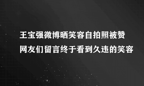 王宝强微博晒笑容自拍照被赞网友们留言终于看到久违的笑容